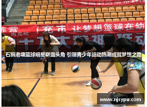石狮港塘篮球明星崭露头角 引领青少年运动热潮成就梦想之路